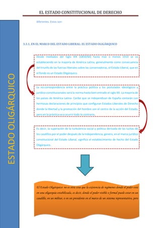 EL ESTADO CONSTITUCIONAL DE DERECHO
12
diferentes. Estos son:
3.3.1. EN EL MARCO DEL ESTADO LIBERAL: EL ESTADO OLIGÁRQUICO
Desde mediados del Siglo XIX (1850/60) hasta más o menos 1910 se va
estableciendo en la mayoría de América Latina, generalmente como consecuencia
del triunfo de las fuerzas liberales sobre las conservadoras, el Estado Liberal, que en
el fondo es un Estado Oligárquico.
La no-correspondencia entre la práctica política y los postulados ideológicos y
jurídico-constitucionales será la norma hasta bien entrado el siglo XX. La mayoría de
los países de América Latina- Caribe que se independizan de España contarán con
hermosas declaraciones de principios que configuran Estados Liberales de Derecho
donde la libertad y la promoción del hombre son el centro de la acción del Estado,
pero en la práctica va a ocurrir todo lo contrario.
Es decir, la superación de la turbulencia social y política derivada de las luchas de
los caudillos por el poder después de la Independencia, genero, en el marco jurídico
constitucional del Estado Liberal, significo el establecimiento de hecho del Estado
Oligárquico.
El Estado Oligárquico: no es otra cosa que la existencia de regímenes donde el poder está
en una oligarquía estabilizada, es decir, donde el poder visible o formal puede estar en un
caudillo, en un militar, o en un presidente en el marco de un sistema representativo, pero
ESTADOOLIGÁRQUICO
 