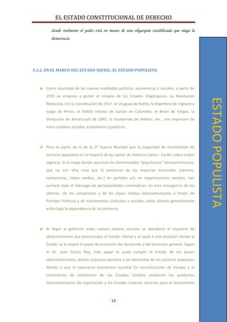 EL ESTADO CONSTITUCIONAL DE DERECHO
13
donde realmente el poder está en manos de una oligarquía estabilizada que niega la
democracia.
3.3.2. EN EL MARCO DEL ESTADO SOCIAL: EL ESTADO POPULISTA
Como resultado de las nuevas realidades políticas, económicas y sociales, a partir de
1910 se empieza a gestar el colapso de los Estados Oligárquicos. La Revolucion
Mexicana, con la Constitución de 1917, el Uruguay de Battle, la Argentina de Irigoyen y
luego de Peron, el fallido intento de Gaitán en Colombia, el Brasil de Vargas, la
Venezuela de Betancourt de 1945, la Guatemala de Arbenz, etc., son expresión de
estos cambios sociales, económicos y políticos.
Pero es partir de la de la 2ª Guerra Mundial que la capacidad de movilización de
sectores populares en la mayoría de los países de América Latina - Caribe cobra mayor
vigencia. Es la etapa donde aparecen los denominados "populismos" latinoamericanos,
que no son otra cosa que la presencia de las mayorías nacionales (obreros,
campesinos, clases medias, etc.) en partidos y/o en organizaciones sociales, casi
siempre bajo el liderazgo de personalidades carismáticas. En esta insurgencia de los
obreros, de los campesinos y de las clases medias latinoamericanas a través de
Partidos Políticos y de movimientos sindicales y sociales, éstos últimos generalmente
están bajo la dependencia de los primeros.
Al llegar al gobierno estos nuevos actores sociales se abandonó el esquema de
abstencionismo que preconizaba el Estado Liberal y se pasó a una situación donde al
Estado se le asigna el papel de promotor del desarrollo y del bienestar general. Según
el Dr. Juan Carlos Rey, este papel lo pudo cumplir el Estado de los países
latinoamericanos, dando respuesta positiva a las demandas de los sectores populares
debido a que la coyuntura económica mundial (la reconstrucción de Europa y el
crecimiento de económico de los Estados Unidos) revalorizó los productos
latinoamericanos de exportación y los Estados tuvieron recursos para el lanzamiento
ESTADOPOPULISTA
 