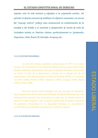 EL ESTADO CONSTITUCIONAL DE DERECHO
8
aspectos, aún los más mínimos y adjudica a la corporación militar, (al
ejército) el derecho exclusivo de establecer los objetivos nacionales. La excusa
del "enemigo interno" produjo como consecuencia la militarización de la
sociedad y del Estado y el asesinato y desaparición de cientos de miles de
luchadores sociales en América Latina, particularmente en Guatemala,
Argentina, Chile, Brasil, El Salvador, Uruguay, etc.
3.3.4. EL ESTADO NEOLIBERAL
La crisis del sistema capitalista internacional de 1973 y los malos
manejos de la economía de los regímenes militares en los países donde había
Estados Autoritario-Burocráticos, hace que la péndula dictadura- democracia
se incline al lado de la democracia a finales de la década del 70. El
esperanzador ciclo democratizador se inició en Ecuador (1978), y se continuó
con Perú (1980), Bolivia (1982), Argentina (1983), Uruguay (1984), Brasil
(1985) y Chile (1990).
Pero este proceso democratizador, solo fue una fase de transición,
hacia la generación de un nuevo tipo de Estado: El Estado Neoliberal, que está
desmantelando gradual pero sistemática lo poco que de Estado Social de
Derecho se había logrado y que, en algunos países logró subsistir, a pesar de
los gobiernos dictatoriales de la Seguridad Nacional. La naturaleza y
características y propuestas se analizan en el próximo capítulo.
3.3.5. EL ESTADO DE DERECHO
ESTADOLIBERAL
 