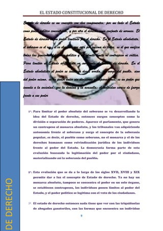 EL ESTADO CONSTITUCIONAL DE DERECHO
9
Estado de derecho es un concepto con dos componentes; por un lado el Estado
como poder político concentrado, y por otro el derecho como conjunto de normas. El
Estado de derecho es un poder limitado por el derecho. En el Estado absolutista,
el soberano es el rey, él es el poder que está por encima de todos, es el que unifica
todas las funciones del poder político y no admite límite ni contrapeso ni critica.
Para limitar al Estado absolutista va surgiendo el Estado de derecho. En el
Estado absolutista el poder se instituye desde arriba, no surge del pueblo, sino
del poder mismo, es un poder único sin divisiones ni separaciones, es un poder que
inunda a la sociedad, que la domina y la avasalla; el individuo carece de fuerza
frente a ese poder
1º. Para limitar el poder absoluto del soberano se va desarrollando la
idea del Estado de derecho, entonces surgen conceptos como la
división o separación de poderes. Aparece el parlamento, que genera
un contrapeso al monarca absoluto, y los tribunales van adquiriendo
autonomía frente al soberano y surge el concepto de la soberanía
popular, es decir, el pueblo como soberano, no el monarca y el de los
derechos humanos como reivindicación jurídica de los individuos
frente al poder del Estado. La democracia forma parte de esta
evolución buscando la legitimación del poder por el ciudadano,
materializando así la soberanía del pueblo.
2º. Esta evolución que se da a lo largo de los siglos XVII, XVIII y XIX
permite dar a luz el concepto de Estado de derecho. Ya no hay un
monarca absoluto, tampoco se concentra el poder en un solo órgano,
se establecen contrapesos, los individuos ponen límites al poder del
Estado, y el poder político se legitima con el voto de los ciudadanos.
3º. El estado de derecho entonces nada tiene que ver con las triquiñuelas
de abogados gansteriles, con las formas que encuentra un individuo
DEDERECHO
 