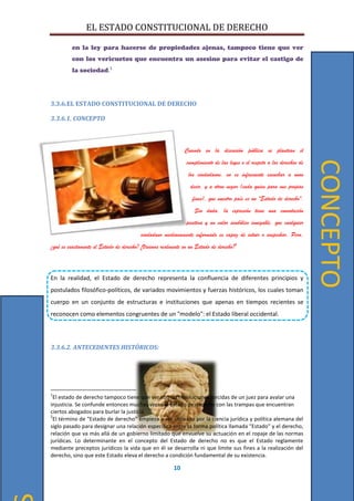 EL ESTADO CONSTITUCIONAL DE DERECHO
10
en la ley para hacerse de propiedades ajenas, tampoco tiene que ver
con los vericuetos que encuentra un asesino para evitar el castigo de
la sociedad.1
3.3.6.EL ESTADO CONSTITUCIONAL DE DERECHO
3.3.6.1. CONCEPTO
Cuando en la discusión pública se plantean el
cumplimiento de las leyes o el respeto a los derechos de
los ciudadanos, no es infrecuente escuchar a unos
decir, y a otros negar (cada quien para sus propios
fines), que nuestro país es un "Estado de derecho".
Sin duda, la expresión tiene una connotación
positiva y un valor simbólico innegable, que cualquier
ciudadano medianamente informado es capaz de intuir o sospechar. Pero,
¿qué es exactamente el Estado de derecho? ¿Vivimos realmente en un Estado de derecho?2
En la realidad, el Estado de derecho representa la confluencia de diferentes principios y
postulados filosófico-políticos, de variados movimientos y fuerzas históricos, los cuales toman
cuerpo en un conjunto de estructuras e instituciones que apenas en tiempos recientes se
reconocen como elementos congruentes de un "modelo": el Estado liberal occidental.
3.3.6.2. ANTECEDENTES HISTÓRICOS:
1
El estado de derecho tampoco tiene que ver con las resoluciones torcidas de un juez para avalar una
injusticia. Se confunde entonces muchas veces el Estado de derecho con las trampas que encuentran
ciertos abogados para burlar la justicia.
2
El término de "Estado de derecho" empieza a ser utilizado por la ciencia jurídica y política alemana del
siglo pasado para designar una relación específica entre la forma política llamada "Estado" y el derecho,
relación que va más allá de un gobierno limitado que envuelve su actuación en el ropaje de las normas
jurídicas. Lo determinante en el concepto del Estado de derecho no es que el Estado reglamente
mediante preceptos jurídicos la vida que en él se desarrolla ni que limite sus fines a la realización del
derecho, sino que este Estado eleva el derecho a condición fundamental de su existencia.
CONCEPTO
 