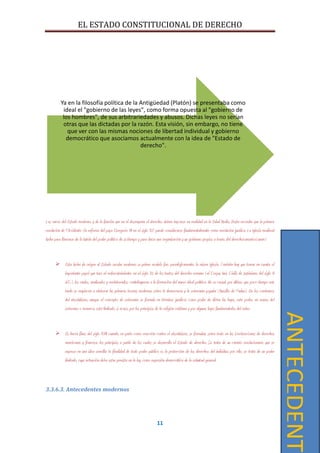 EL ESTADO CONSTITUCIONAL DE DERECHO
11
Las raíces del Estado moderno, y de la función que en él desempeña el derecho, deben buscarse en realidad en la Edad Media. Basta recordar que la primera
revolución de Occidente (la reforma del papa Gregorio VII en el siglo XI) puede considerarse fundamentalmente como revolución jurídica. La Iglesia medieval
lucha para liberarse de la tutela del poder político de su tiempo y para darse una organización y un gobierno propios a través del derechocanonico(unam)
 Esta lucha da origen al Estado secular moderno; su primer modelo fue, paradójicamente, la misma Iglesia. También hay que tomar en cuenta el
importante papel que tuvo el redescubrimiento, en el siglo XI, de los textos del derecho romano (el Corpus Iuris Civilis de Justiniano, del siglo VI
d.C.), los cuales, analizados y reelaborados, contribuyeron a la formación del nuevo ideal político. No es casual, por último, que poco tiempo más
tarde se empiecen a elaborar las primeras teorías modernas sobre la democracia y la soberanía popular (Marsilio de Padua). En los comienzos
del absolutismo, aunque el concepto de soberanía se formula en términos jurídicos como poder de dictar las leyes, este poder, en manos del
soberano o monarca, está limitado, si acaso, por los principios de la religión cristiana y por algunas leyes fundamentales del reino.
 Es hacia fines del siglo XVIII cuando, en parte como reacción contra el absolutismo, se formulan, sobre todo en las Declaraciones de derechos
americanas y francesa, los principios a partir de los cuales se desarrolla el Estado de derecho. Se trata de un cambio revolucionario que se
expresa en una idea sencilla: la finalidad de todo poder público es la protección de los derechos del individuo; por ello, se trata de un poder
limitado, cuya actuación debe estar prevista en la ley, como expresión democrática de la voluntad general.
3.3.6.3. Antecedentes modernos
Ya en la filosofía política de la Antigüedad (Platón) se presentaba como
ideal el "gobierno de las leyes", como forma opuesta al "gobierno de
los hombres", de sus arbitrariedades y abusos. Dichas leyes no serían
otras que las dictadas por la razón. Esta visión, sin embargo, no tiene
que ver con las mismas nociones de libertad individual y gobierno
democrático que asociamos actualmente con la idea de "Estado de
derecho".
ANTECEDENTE
 