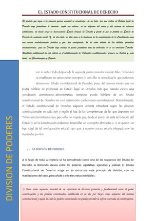 EL ESTADO CONSTITUCIONAL DE DERECHO
12
El período que sigue a la primera guerra mundial se caracteriza, de un lado, por una crítica al Estado legal de
Derecho cuyo formulismo le convierte, según sus críticos, en un defensor del orden y del sistema de intereses
establecidos, de donde surge la denominación Estado burgués de Derecho y frente al que se postula un Estado de
Derecho de contenido social. Y, de otro lado, se abre paso a la tendencia de la consideración de la Constitución como
una norma verdaderamente jurídica y que, por consiguiente, ha de estar dotada de las debidas garantías
constitucionales, pues un Derecho cuya validez no pueda postularse ante los tribunales no es un verdadero Derecho.
Resultado institucional de este criterio es el establecimiento de Tribunales constitucionales, primero en Austria y, más
tarde, en Checoslovaquia y España.
ero es sobre todo después de la segunda guerra mundial cuando tales Tribunales
se establecen en varios países europeos y con ello se consolida lo que podemos
denominar Estado constitucional de Derecho, pues, del mismo modo que no
podía hablarse de propiedad de Estado legal de Derecho más que cuando existía una
jurisdicción contencioso-administrativa, tampoco puede hablarse de un Estado
constitucional de Derecho sin una jurisdicción contencioso-constitucional. Naturalmente,
el Estado constitucional de Derecho adquiere distinta estructura según las órdenes
constitucionales en cada país y según el haz de las competencias de las que disponen sus
Tribunales Constitucionales, pero ello no impide que, desde el punto de vista de la teoría del
Estado y de la Constitución podamos desarrollar un concepto abstracto o, si se quiere, un
tipo ideal de tal configuración estatal, tipo que, a nuestro juicio, estaría integrado por las
siguientes puntos:
a) LA DIVISIÓN DE PODERES
A lo largo de toda su historia se ha considerado como uno de los supuestos del Estado de
Derecho la distinción clásica entre los poderes legislativo, ejecutivo y judicial. El Estado
Constitucional de Derecho acoge en su estructura este principio de división, con las
matizaciones del caso, pero añade a ello tres notas esenciales:
1) Tiene como supuesto esencial de su existencia la división primaria y fundamental entre el poder
constituyente y los poderes constituidos, establecida en su día por Sieyès como supuesto del sistema
constitucional y según la cual los poderes constituidos no pueden invadir la esfera reservada al constituyente.
P
DIVISIONDEPODERES
 