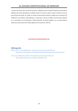 EL ESTADO CONSTITUCIONAL DE DERECHO
14
3) Dentro del sistema clásico de división de poderes, el legislativo poseía un poder de disposición prácticamente
ilimitado sobre la ley, especialmente en aquellos sistemas en los que no existía o ejercía un derecho de veto por
parte del Jefe del Estado. En cambio, un Estado constitucional de Derecho no admite que las decisiones del
Parlamento sean absolutas, omnicompetentes y eo ipso justas, sino que la validez de tales decisiones depende
de su concordancia con la Constitución. Estado democrático de Derecho significa, así, un sistema donde la
democracia se ejerce dentro de los límites fijados por la Constitución. (Olivera)
Referencias bibliográficas
Bibliografía
Olivera, B. (s.f.). monografias.com. Recuperado el 12 de mayo de 2013, de
http://www.monografias.com/trabajos49/estado-derecho/estado-derecho2.shtml
unam. (s.f.). bibliotecas juridicas. Recuperado el 12 de mayo de 2013, de
http://biblio.juridicas.unam.mx/libros/6/2897/7.pdf
 