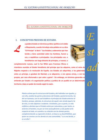 EL ESTADO CONSTITUCIONAL DE DERECHO
1
EL ESTADO CONSTITUCIONAL DE DERECHO
I. CONCEPTOS PREVIOS DE ESTADO.
a palabra Estado en términos jurídico–político se le debe
a Maquiavelo, cuando introdujo esta palabra en su obra
"El Príncipe" al decir: "Los Estados y soberanías que han
tenido y tiene autoridad sobre los hombres, fueron y
son, o repúblicas o principados. Los principados son, o
hereditarios con larga dinastía de príncipes, o nuevos; o
completamente nuevos, cual lo fue Milán para Francisco Sforza o
miembros reunidos al Estado hereditario del príncipe que los adquiere, como el reino de
Nápoles respecto a la revolución de España. Los Estados así adquiridos, o los gobernaba
antes un príncipe, o gozaban de libertad, y se adquieren, o con ajenas armas, o con las
propias, por caso afortunado o por valor y genio". Sin embargo, en términos generales se
entiende por Estado a la organización política y jurídica de un pueblo en un determinado
territorio y bajo un poder de mando según la razón.
Platón estima que la estructura del Estado y del individuo son iguales, y
con ello, analiza las partes y funciones del Estado y posteriormente, las
del ser humano, con lo cual establece el principio de Estado anterior al
hombre, porque, además, la estructura de aquél, aún siendo igual a la
de éste, es más objetiva o evidente. Aristóteles, por su parte, es más
enfático y declara que el Estado existe por naturaleza, y por tanto, es
anterior al hombre, no por ser éste autosuficiente y solo podrá serlo
respecto al todo, en cuando a su relación con las demás partes,
complementando su expresión al decir, en base a su ZoonPolitikón, que
quien no convive con los demás en una comunidad, "o es una bestia, o
es un dios".
L
E
st
ad
o
 