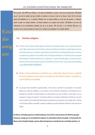EL ESTADO CONSTITUCIONAL DE DERECHO
2
Por su parte, Luís XIV rey de Francia, en la época del absolutismo se atreve a decir la ya conocida frase "El Estado
soy yo", que esto no implica más que la falta de raciocinio en la que se vivía en ese tiempo, indica solo la más pura
esencia del absolutismo en sí, se tomaba al Estado como un régimen político en el que una sola persona, el soberano,
ejercía el poder con carácter absoluto, sin límites jurídicos ni de ninguna otra manera. El Estado no era sino una
prolongación de las características absolutas del rey en ese tiempo. Por otro lado, a la revolución Francesa se le
considera como la pauta principal del cambio de la evolución del significado de la palabra Estado.
1.1. Estados antiguos.
Tenemos en primer lugar al Estado egipcio y trataremos de conceptuar a Egipto, como una primera formación
estatal. Más o menos hace más de 5 mil años, aparece la autoridad centralizada en el antiguo Egipto. Se carece
de los datos exactos para reconstruir aquél proceso de centralización, sin embargo sabemos que era necesaria
la presencia de un gobierno de esta índole. Tenían un Estado personalizado, en el sentido de que la concepción
de la autoridad se identifica plenamente con su depositario. La teoría del Estado egipcio se resumiría en que el
Estado es el faraón, afirmación que no solo es reconocida por el faraón mismo, sino por todos los subordinados
a este.(5000 MIL AÑOS DE ANTIGÜEDAD )
Después en Grecia empezaremos por especificar que su unidad política básica fue la polis. Su geografía
determina el aislamiento territorial, tenían una tecnología poco desarrollada en lo agrario y una población en
expansión.(2500 años de antiguedad)
Los griegos tenían costumbres organizacionales, en las cuales se permitía la participación en los asuntos
públicos por medio de asambleas y no presentan un alto sentido de centralización y personalización de la
autoridad. Su autoridad no estaba basada en una sola persona, sino que se dividía en varios jefes y aún se
reconocía el "consejo de ancianos". Los teóricos políticos de esa época consideraban al Estado por una parte
como la ciudad o el sitio donde debe desarrollarse la plenitud de la vida humana; por otro lado solo se referían
a las funciones públicas concedidas a cualquier ciudadano que pueda realizarlas mediante la renovación de los
cargos.
En Roma, el Estado aparece condicionado por las fuertes interacciones de distintos grupos
humanos. Surge por la necesidad de imponer la autoridad central al pueblo. La formación de
Roma como Ciudad–Estado, parece determinada por la existencia de un Estado anterior, el
Esta
dos
antig
uos
 