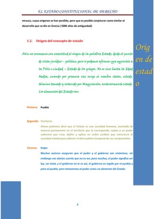 EL ESTADO CONSTITUCIONAL DE DERECHO
3
etrusco, cuyos orígenes se han perdido, pero que es posible conjeturar como similar al
desarrollo que se dio en Grecia.( 5000 años de antiguedad)
1.2. Origen del concepto de estado
Aún no conocemos con exactitud el origen de la palabra Estado, desde el punto
de vista jurídico – político, pero si podemos afirmar que equivale a
la Polis o ciudad – Estado de los griegos. No es sino hasta la Edad
Media, cuando por primera vez surge el nombre statu, estado,
término tomado y sostenido por Maquiavelo, anteriormente citado.
Los elementos del Estado son:
Primero. Pueblo
Segundo. Territorio
Ahora podemos decir que el Estado es una sociedad humana, asentada de
manera permanente en el territorio que le corresponde, sujeta a un poder
soberano que crea, define y aplica un orden jurídico que estructura la
sociedad estatal para obtener el bien público temporal de sus componentes.
Tercero. Poder
Muchos autores aseguran que el poder y el gobierno son sinónimos, sin
embargo nos damos cuenta que no es así, para muchos, el poder significa ser
ley, ser total, y el gobierno no lo es así, el gobierno es regido por el pueblo y
para el pueblo, pero tomaremos al poder como un elemento del Estado.
Orig
en de
estad
o
 