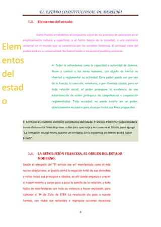 EL ESTADO CONSTITUCIONAL DE DERECHO
4
1.3. Elementos del estado:
Como Pueblo entendemos al compuesto social de los procesos de asociación en el
emplazamiento cultural y superficial, o el factor básico de la sociedad, o una constante
universal en el mundo que se caracteriza por las variables históricas. El principal valor del
pueblo está en su universalidad. No habrá Estado si no existe el pueblo y viceversa.
Al Poder lo entendemos como la capacidad o autoridad de dominio,
freno y control a los seres humanos, con objeto de limitar su
libertad y reglamentar su actividad. Este poder puede ser por uso
de la fuerza, la coerción, voluntaria, o por diversas causas, pero en
toda relación social, el poder presupone la existencia de una
subordinación de orden jerárquico de competencias o cooperación
reglamentadas. Toda sociedad, no puede existir sin un poder,
absolutamente necesario para alcanzar todos sus fines propuestos.
El Territorio es el último elemento constitutivo del Estado. Francisco Pérez Porrúa lo considera
como el elemento físico de primer orden para que surja y se conserve el Estado, pero agrega
"La formación estatal misma supone un territorio. Sin la existencia de éste no podrá haber
Estado".
1.4. LA REVOLUCIÓN FRANCESA, EL ORIGEN DEL ESTADO
MODERNO.
Desde el atropello del "El estado soy yo" manifestado como el más
nocivo absolutismo, el pueblo sintió la negación total de sus derechos
y rotos todos sus principios e ideales, es ahí donde empieza a crecer
el resentimiento y surge poco a poco la semilla de la rebelión, y ésta
había de manifestarse con toda su violencia y hacer explosión, para
culminar el 14 de Julio de 1789. La revolución dio paso a nuevas
formas, con todas sus naturales e impropias acciones excesivas
Elem
entos
del
estad
o
 