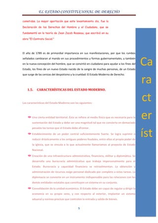EL ESTADO CONSTITUCIONAL DE DERECHO
5
cometidas. La mayor aportación que este levantamiento dio, fue la
Declaración de los Derechos del Hombre y el Ciudadano, que se
fundamentó en la teoría de Jean Jacob Rosseau, que escribió en su
obra "El Contrato Social."
El año de 1789 es de primordial importancia en sus manifestaciones, por que los rumbos
señalados cambiaran al mando en sus procedimientos y formas gubernamentales, y también
en la nueva concepción del hombre, que se convirtió en ciudadano para ayudar a los fines del
Estado, los fines de un nuevo Estado nacido de la sangre de muchas personas, de un Estado
que surge de las cenizas del despotismo y la crueldad: El Estado Moderno de Derecho.
1.5. CARACTERÍSTICAS DEL ESTADO MODERNO.
Las características del Estado Moderno son las siguientes:
Una cierta entidad territorial. Ésta se refiere al medio físico que es necesaria para la
sustentación del Estado y debe ser una magnitud tal que no convierta en demasiado
pesadas las tareas que el Estado debe afrontar.
Establecimiento de un poder central suficientemente fuerte. Se logra suprimir o
reducir drásticamente a los antiguos poderes feudales, entre ellos el propio poder de
la iglesia, que se vincula a lo que actualmente llamaríamos al proyecto de Estado
Nacional.
Creación de una infraestructura administrativa, financiera, militar y diplomática. Se
desarrolla una burocracia administrativa que trabaja impersonalmente para el
Estado. Burocracia y capacidad financiera se retroalimentan. La obtención y
administración de recursos exige personal dedicado por completo a estas tareas. La
diplomacia se convierte en un instrumento indispensable para las relaciones con las
demás entidades estatales que constituyen un sistema en su conjunto.
Consolidación de la unidad económica. El Estado debe ser capaz de regular y dirigir la
economía en su propio seno, y con respecto al exterior, implantar un sistema
aduanal y normas precisas que controlen la entrada y salida de bienes.
Ca
ra
ct
er
íst
ic
as
 