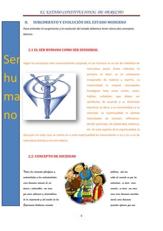 EL ESTADO CONSTITUCIONAL DE DERECHO
6
II. SURGIMIENTO Y EVOLUCIÓN DEL ESTADO MODERNO
Para entender el surgimiento y la evolución del estado debemos tener claros dos conceptos
básicos:
2.1 EL SER HUMANO COMO SER SENSORIAL
Según la concepción más universalmente aceptada, el ser humano es un ser de individual de
naturaleza social. Como individuo es
persona, es decir, es un compuesto
inseparable de materia y espíritu. La
materialidad le impone necesidades
fisiológicas tales como comer, vestir,
habitar, cohabitar, que deben ser
satisfechas de acuerdo a su dimensión
espiritual, es decir, a su racionalidad y a su
voluntad. La espiritualidad le plantea
necesidades de conocer, reflexionar,
decidir-participar, de solidaridad, estéticas,
etc. En este aspecto de la espiritualidad, la
discusión en todo caso se centra en si esta espiritualidad es trascendente o no y en si es de
naturaleza distinta o no a la materia.
2.2. CONCEPTO DE SOCIEDAD
Todas las corrientes filosóficas y políticas, aún las
materialistas y las individualistas, están de acuerdo en que los
seres humanos además de ser individuos, es decir, seres
únicos e indivisibles, son seres sociales, es decir, son seres
que para sobrevivir y desarrollarse como seres humanos necesitan
de la cooperación y del auxilio de los demás seres humanos.
Experiencia históricas recientes permiten afirmar que aun
Ser
hu
ma
no
 
