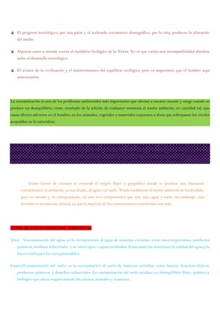  El progreso tecnológico, por una parte y el acelerado crecimiento demográfico, por la otra, producen la alteración
del medio.
 Algunos casos a atentar contra el equilibrio biológico de la Tierra. No es que exista una incompatibilidad absoluta
entre el desarrollo tecnológico.
 El avance de la civilización y el mantenimiento del equilibrio ecológico, pero es importante que el hombre sepa
armonizarlos.
La contaminación es uno de los problemas ambientales más importantes que afectan a nuestro mundo y surge cuando se
produce un desequilibrio, como resultado de la adición de cualquier sustancia al medio ambiente, en cantidad tal, que
cause efectos adversos en el hombre, en los animales, vegetales o materiales expuestos a dosis que sobrepasen los niveles
aceptables en la naturaleza
Las fuentes que generan contaminación de origen antropogénico más importantes son: industriales (frigoríficos,
mataderos y curtiembres, actividad minera y petrolera), comerciales (envolturas y empaques), agrícolas (agroquímicos),
domiciliarias (envases, pañales, restos de jardinería) y fuentes móviles (gases de combustión de vehículos).
Como fuente de emisión se entiende el origen físico o geográfico donde se produce una liberación
contaminante al ambiente, ya sea al aire, al agua o al suelo. Tradicionalmente el medio ambiente se ha dividido,
para su estudio y su interpretación, en esos tres componentes que son: aire, agua y suelo; sin embargo, esta
división es meramente teórica, ya que la mayoría de los contaminantes interactúan con más.
TIPOS DE CONTAMINACION AMBIENTAL
Tres) Contaminación del agua: es la incorporación al agua de materias extrañas, como microorganismos, productos
químicos, residuos industriales, y de otros tipos o aguas residuales. Estas materias deterioran la calidad del agua y la
hacen inútil para los usos pretendidos.
Cuatro)Contaminación del suelo: es la incorporación al suelo de materias extrañas, como basura, desechos tóxicos,
productos químicos, y desechos industriales. La contaminación del suelo produce un desequilibrio físico, químico y
biológico que afecta negativamente las plantas, animales y humanos.
 