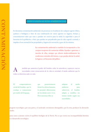 CONTAMINACIÓN AMBIENTAL
Se denomina contaminación ambiental a la presencia en el ambiente de cualquier agente (físico,
químico o biológico) o bien de una combinación de varios agentes en lugares, formas y
concentraciones tales que sean o puedan ser nocivos para la salud, la seguridad o para el
bienestar de la población, o bien, que puedan ser perjudiciales para la vida vegetal o animal, o
impidan el uso normal de las propiedades y lugares de recreación y goce de los mismos.
La contaminación ambiental es también la incorporación a los
cuerpos receptores de sustancias sólidas, liquidas o gaseosas, o
mezclas de ellas, siempre que alteren desfavorablemente las
condiciones naturales del mismo, o que puedan afectar la salud,
la higiene o el bienestar del público.
medida que aumenta el poder del hombre sobre la naturaleza y aparecen nuevas
necesidades como consecuencia de la vida en sociedad, el medio ambiente que lo
rodea se deteriora cada vez más.
El comportamiento
social del hombre, que lo
condujo a comunicarse
por medio del lenguaje,
que posteriormente
formó la cultura humana,
le permitió diferenciarse
de los demás seres vivos.
Pero mientras ellos se
adaptan al medio
ambiente para
sobrevivir, el hombre
adapta y modifica ese
mismo medio según sus
necesidades.
 El progreso tecnológico, por una parte y el acelerado crecimiento demográfico, por la otra, producen la alteración
del medio.
 Algunos casos a atentar contra el equilibrio biológico de la Tierra. No es que exista una incompatibilidad absoluta
entre el desarrollo tecnológico.
A
CONTAMINACIÓN
 