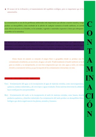  El avance de la civilización y el mantenimiento del equilibrio ecológico, pero es importante que el hombre sepa
armonizarlos.
La contaminación es uno de los problemas ambientales más importantes que afectan a nuestro mundo y surge cuando se
produce un desequilibrio, como resultado de la adición de cualquier sustancia al medio ambiente, en cantidad tal, que
cause efectos adversos en el hombre, en los animales, vegetales o materiales expuestos a dosis que sobrepasen los niveles
aceptables en la naturaleza
Las fuentes que generan contaminación de origen antropogénico más importantes son: industriales (frigoríficos,
mataderos y curtiembres, actividad minera y petrolera), comerciales (envolturas y empaques), agrícolas (agroquímicos),
domiciliarias (envases, pañales, restos de jardinería) y fuentes móviles (gases de combustión de vehículos).
Como fuente de emisión se entiende el origen físico o geográfico donde se produce una liberación
contaminante al ambiente, ya sea al aire, al agua o al suelo. Tradicionalmente el medio ambiente se ha dividido,
para su estudio y su interpretación, en esos tres componentes que son: aire, agua y suelo; sin embargo, esta
división es meramente teórica, ya que la mayoría de los contaminantes interactúan con más.
TIPOS DE CONTAMINACION AMBIENTAL
Uno) Contaminación del agua: es la incorporación al agua de materias extrañas, como microorganismos, productos
químicos, residuos industriales, y de otros tipos o aguas residuales. Estas materias deterioran la calidad del agua y la
hacen inútil para los usos pretendidos.
Dos) Contaminación del suelo: es la incorporación al suelo de materias extrañas, como basura, desechos tóxicos,
productos químicos, y desechos industriales. La contaminación del suelo produce un desequilibrio físico, químico y
biológico que afecta negativamente las plantas, animales y humanos.
C
O
N
T
A
M
IN
A
CI
Ó
N
 