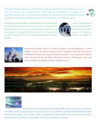 Contaminación térmica: refiere a la emisión de fluidos a elevada temperatura; se puede producir en cursos de
agua. El incremento de la temperatura del medio disminuye la solubilidad del oxígeno en el
agua.Contaminación acústica: es la contaminación debida al ruido provocado por las actividades industriales,
sociales y del transporte, que puede provocar malestar, irritabilidad, insomnio, sordera parcial, etc.
Contaminación electromagnética: es la producida por las radiaciones del espectro electromagnético
que afectan a los equipos electrónicos y a los seres vivos.Contaminación lumínica: refiere al brillo o
resplandor de luz en el cielo nocturno producido por la reflexión y la difusión de la luz artificial
en los gases y en las partículas del aire por el uso de luminarias ó excesos de iluminación,
así como la intrusión de luz o de determinadas longitudes de onda del espectro en lugares no
deseados.
Contaminación térmica: refiere a la emisión de fluidos a elevada temperatura; se puede
producir en cursos de agua. El incremento de la temperatura del medio disminuye la
solubilidad del oxígeno en el agua.Contaminación acústica: es la contaminación debida al
ruido provocado por las actividades industriales, sociales y del transporte, que puede
provocar malestar, irritabilidad, insomnio, sordera parcial, etc.
Otro de los efectos es el debilitamiento de la capa de ozono, que protege a los seres vivos de la radiación ultravioleta del
Sol, debido a la destrucción del ozono estratosférico por Cl y Br procedentes de la contaminación; o el calentamiento
global provocado por el aumento de la concentración de CO2 atmosférico que acompaña a la combustión masiva de
materiales fósiles. Lastimosamente los empresarios y sus gobiernos no se consideran parte de la naturaleza ni del
ambiente que le rodean, ni toman ninguna conciencia de los daños que hacen al planeta, e indirectamente a sí misma, al
mismo ritmo con que los produce; salvo el retirar sus contaminantes de sus regiones.
El cambio climático acelerará la aparición de enfermedades infecciosas, como las tropicales, que
encontrarán condiciones propicias para su expansión, incluso en zonas del Norte. La Organización Mundial de la Salud
advirtió que es probable que los cambios locales de temperaturas y precipitaciones creen condiciones más favorables
para los insectos transmisores de enfermedades infecciosas, como la malaria o el dengue.
 