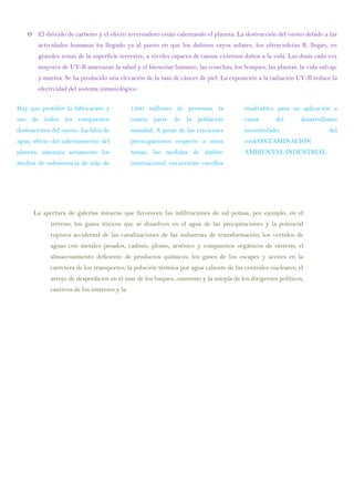 El dióxido de carbono y el efecto invernadero están calentando el planeta. La destrucción del ozono debido a las
actividades humanas ha llegado ya al punto en que los dañinos rayos solares, los ultravioletas B, llegan, en
grandes zonas de la superficie terrestre, a niveles capaces de causar extensos daños a la vida. Las dosis cada vez
mayores de UV-B amenazan la salud y el bienestar humano, las cosechas, los bosques, las plantas, la vida salvaje
y marina. Se ha producido una elevación de la tasa de cáncer de piel. La exposición a la radiación UV-B reduce la
efectividad del sistema inmunológico.
Hay que prohibir la fabricación y
uso de todos los compuestos
destructores del ozono. La falta de
agua, efecto del calentamiento del
planeta, amenaza seriamente los
medios de subsistencia de más de
1200 millones de personas, la
cuarta parte de la población
mundial. A pesar de las crecientes
preocupaciones respecto a estos
temas, las medidas de ámbito
internacional encuentran escollos
insalvables para su aplicación a
causa del desarrollismo
incontrolado, del
conCONTAMINACION
AMBIENTAL INDUSTRIAL
La apertura de galerías mineras que favorecen las infiltraciones de sal potasa, por ejemplo, en el
terreno; los gases tóxicos que se disuelven en el agua de las precipitaciones y la potencial
ruptura accidental de las canalizaciones de las industrias de transformación; los vertidos de
aguas con metales pesados, cadmio, plomo, arsénico y compuestos orgánicos de síntesis; el
almacenamiento deficiente de productos químicos; los gases de los escapes y aceites en la
carretera de los transportes; la polución térmica por agua caliente de las centrales nucleares; el
arrojo de desperdicios en el mar de los buques...sumismo y la miopía de los dirigentes políticos,
cautivos de los intereses y la
 