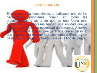JUSTIFICACION
El proyecto esta encaminado, a satisfacer una de las
necesidades prioritarias común en todas las
organizaciones y es la de que de una forma más
organizada las empresas tengan una entidad que le
ayude a solucionar su necesidad de personal. A través
de una bolsa de empleo que garantice que el personal
que ingrese a la entidad sea altamente calificado y en
base al perfil que esta ofrezca para cada tipo de cargo.
 