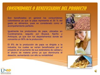 Son beneficiados en general los consumidores
colombianos ya que la papa representa el 30 % del
gasto en alimentos, pues es considerado como el
acompañamiento perfecto.
Igualmente los productores de papa, ubicados en
Cundinamarca, seguido por Boyacá, Nariño y
Antioquia, ya que son los departamentos donde se
concentra un 90% de la producción.
El 8% de la producción de papa va dirigida a la
industria, los cuales se verían beneficiados por el
proyecto en el aumento de sus estándares de calidad y
el ahorro de materia prima ya que disminuiría el
desecho, aumentando con ello su rentabilidad
CONSUMIDORES O BENEFICIARIOS DEL PRODUCTO
 