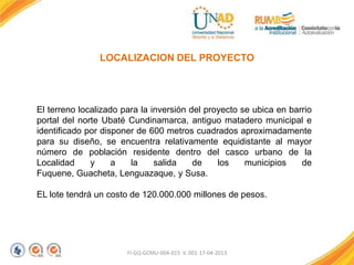 FI-GQ-GCMU-004-015 V. 001-17-04-2013
LOCALIZACION DEL PROYECTO
El terreno localizado para la inversión del proyecto se ubica en barrio
portal del norte Ubaté Cundinamarca, antiguo matadero municipal e
identificado por disponer de 600 metros cuadrados aproximadamente
para su diseño, se encuentra relativamente equidistante al mayor
número de población residente dentro del casco urbano de la
Localidad y a la salida de los municipios de
Fuquene, Guacheta, Lenguazaque, y Susa.
EL lote tendrá un costo de 120.000.000 millones de pesos.
 