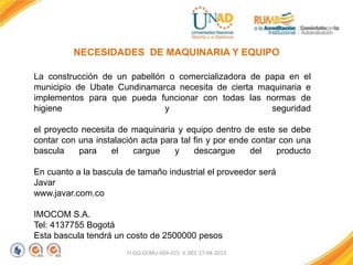 FI-GQ-GCMU-004-015 V. 001-17-04-2013
NECESIDADES DE MAQUINARIA Y EQUIPO
La construcción de un pabellón o comercializadora de papa en el
municipio de Ubate Cundinamarca necesita de cierta maquinaria e
implementos para que pueda funcionar con todas las normas de
higiene y seguridad
el proyecto necesita de maquinaria y equipo dentro de este se debe
contar con una instalación acta para tal fin y por ende contar con una
bascula para el cargue y descargue del producto
En cuanto a la bascula de tamaño industrial el proveedor será
Javar
www.javar.com.co
IMOCOM S.A.
Tel: 4137755 Bogotá
Esta bascula tendrá un costo de 2500000 pesos
 