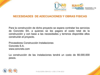 FI-GQ-GCMU-004-015 V. 001-17-04-2013
NECESIDADES DE ADECUACIONES Y OBRAS FISICAS
Para la construcción de dicho proyecto se espera contratar los servicios
de Concreto SA, a quienes se les pagara el costo total de la
construcción y con base a las necesidades y terrenos disponible ellos
construirán el proyecto.
Proveedores Construcción Instalaciones
Concreto S.A.
www.concreto.com
La construcción de las instalaciones tendrá un costo de 80.000.000
pesos.
 