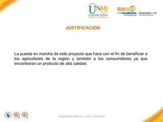 FI-GQ-GCMU-004-015 V. 001-17-04-2013
JUSTIFICACION
La puesta en marcha de este proyecto que hace con el fin de beneficiar a
los agricultores de la región y también a los consumidores ya que
encontraran un producto de alta calidad.
 