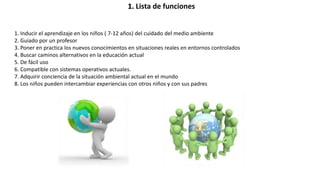 1. Lista de funciones
1. Inducir el aprendizaje en los niños ( 7-12 años) del cuidado del medio ambiente
2. Guiado por un profesor
3. Poner en practica los nuevos conocimientos en situaciones reales en entornos controlados
4. Buscar caminos alternativos en la educación actual
5. De fácil uso
6. Compatible con sistemas operativos actuales.
7. Adquirir conciencia de la situación ambiental actual en el mundo
8. Los niños pueden intercambiar experiencias con otros niños y con sus padres
 