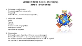 Selección de las mejores alternativas
para la solución final
1. Tecnologías a implementar :
Procesadores gráficos programables
Imagen 3D
Redes Masivas ( transmisión de datos pesados )
2. Interfaz del simulador:
Guías
Tutorial
Glosario
Guardar partida-Cargar partida
Conceptos Auxiliares
Resultados de Simulación
3. Modo de Uso:
El simulador estará disponible en Internet para ser descargado
El simulador se instalara en los computadores de cada colegio
Los alumnos usaran el simulador de forma individual en cada PC asignado
Los controles se realizaran a través de teclado y mouse
 