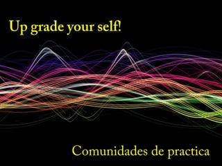 Up grade your self!
Comunidades de practica
 