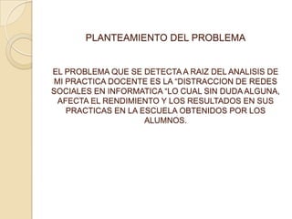 PLANTEAMIENTO DEL PROBLEMA
EL PROBLEMA QUE SE DETECTA A RAIZ DEL ANALISIS DE
MI PRACTICA DOCENTE ES LA “DISTRACCION DE REDES
SOCIALES EN INFORMATICA “LO CUAL SIN DUDA ALGUNA,
AFECTA EL RENDIMIENTO Y LOS RESULTADOS EN SUS
PRACTICAS EN LA ESCUELA OBTENIDOS POR LOS
ALUMNOS.
 