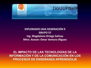 DIPLOMADO IAVA GENERACIÓN 9
GRUPO 57
Ing. Magdalena Ortega Salinas
Mtro. Asesor: Omar Ventura Iñiguez
DGUUPNeIP
EL IMPACTO DE LAS TECNOLOGÍAS DE LA
INFORMACIÓN Y DE LA COMUNICACIÓN EN LOS
PROCESOS DE ENSEÑANZA APRENDIZAJE
 