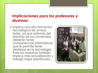 Implicaciones para los profesores y
alumnos
 Implica una alta formación
tecnológica de ambos
lados, ya que además del
dominio de los contenidos
deberán tener
competencias informáticas
que le permite tener
destrezas en la tecnología.
Para los maestros también
implica más actualización y
trabajo mejor planificado.
 