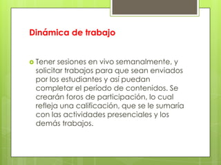 Dinámica de trabajo
 Tener sesiones en vivo semanalmente, y
solicitar trabajos para que sean enviados
por los estudiantes y así puedan
completar el período de contenidos. Se
crearán foros de participación, lo cual
refleja una calificación, que se le sumaría
con las actividades presenciales y los
demás trabajos.
 