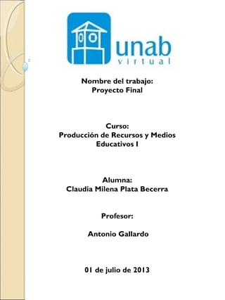 Nombre del trabajo:
Proyecto Final
Curso:
Producción de Recursos y Medios
Educativos I
Alumna:
Claudia Milena Plata Becerra
 
 
Profesor:
 
 Antonio Gallardo
01 de julio de 2013
 