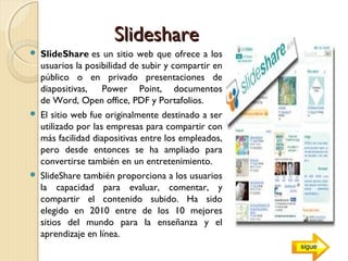 SlideshareSlideshare
 SlideShare es un sitio web que ofrece a los
usuarios la posibilidad de subir y compartir en
público o en privado presentaciones de
diapositivas,  Power Point, documentos
de Word, Open office, PDF y Portafolios.
 El sitio web fue originalmente destinado a ser
utilizado por las empresas para compartir con
más facilidad diapositivas entre los empleados,
pero desde entonces se ha ampliado para
convertirse también en un entretenimiento.
 SlideShare también proporciona a los usuarios
la capacidad para evaluar, comentar, y
compartir el contenido subido. Ha sido
elegido en 2010 entre de los 10 mejores
sitios del mundo para la enseñanza y el
aprendizaje en línea.
sigue
 