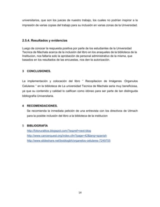 14
universitarios, que son los jueces de nuestro trabajo, los cuales no podrían inspirar a la
impresión de varias copias del trabajo para su inclusión en varias zonas de la Universidad.
2.5.4. Resultados y evidencias
Luego de conocer la respuesta positiva por parte de los estudiantes de la Universidad
Tecnica de Machala acerca de la inclusión del libro en los anaqueles de la biblioteca de la
Institucion, nos faltaría solo la aprobación de personal administrativo de la misma, que
basados en los resultados de las encuestas, nos den la autorización.
3 CONCLUSIONES.
La implementación y colocación del libro ‘’ Recopilacion de Imágenes :Organulos
Celulares ‘’ en la biblioteca de La universidad Tecnica de Machala seria muy beneficiosa,
ya que su contenido y calidad lo califican como idóneo para ser parte de tan distinguida
bibliografía Universitaria.
4 RECOMENDACIONES.
Se recomienda la inmediata petición de una entrevista con los directivos de Utmach
para la posible inclusión del libro a la biblioteca de la institucion
5 BIBLIOGRAFÍA
http://fotoruralitos.blogspot.com/?expref=next-blog
http://www.cancerquest.org/index.cfm?page=42&lang=spanish
http://www.slideshare.net/bioblogbh/organelos-celulares-7249705
 