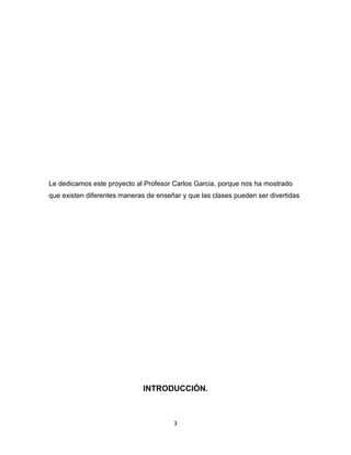 3
Le dedicamos este proyecto al Profesor Carlos Garcia, porque nos ha mostrado
que existen diferentes maneras de enseñar y que las clases pueden ser divertidas
INTRODUCCIÓN.
 