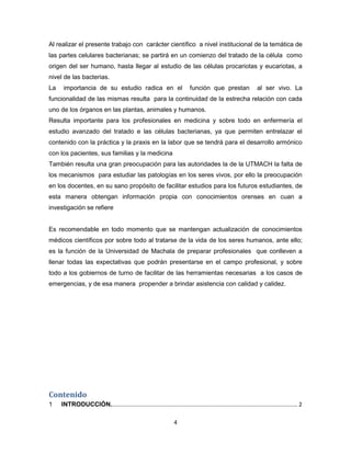 4
Al realizar el presente trabajo con carácter científico a nivel institucional de la temática de
las partes celulares bacterianas; se partirá en un comienzo del tratado de la célula como
origen del ser humano, hasta llegar al estudio de las células procariotas y eucariotas, a
nivel de las bacterias.
La importancia de su estudio radica en el función que prestan al ser vivo. La
funcionalidad de las mismas resulta para la continuidad de la estrecha relación con cada
uno de los órganos en las plantas, animales y humanos.
Resulta importante para los profesionales en medicina y sobre todo en enfermería el
estudio avanzado del tratado e las células bacterianas, ya que permiten entrelazar el
contenido con la práctica y la praxis en la labor que se tendrá para el desarrollo armónico
con los pacientes, sus familias y la medicina
También resulta una gran preocupación para las autoridades la de la UTMACH la falta de
los mecanismos para estudiar las patologías en los seres vivos, por ello la preocupación
en los docentes, en su sano propósito de facilitar estudios para los futuros estudiantes, de
esta manera obtengan información propia con conocimientos orenses en cuan a
investigación se refiere
Es recomendable en todo momento que se mantengan actualización de conocimientos
médicos científicos por sobre todo al tratarse de la vida de los seres humanos, ante ello;
es la función de la Universidad de Machala de preparar profesionales que conlleven a
llenar todas las expectativas que podrán presentarse en el campo profesional, y sobre
todo a los gobiernos de turno de facilitar de las herramientas necesarias a los casos de
emergencias, y de esa manera propender a brindar asistencia con calidad y calidez.
Contenido
1 INTRODUCCIÓN...................................................................................................................... 2
 