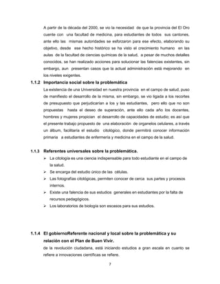 7
A partir de la década del 2000, se vio la necesidad de que la provincia del El Oro
cuente con una facultad de medicina, para estudiantes de todos sus cantones,
ante ello las mismas autoridades se esforzaron para ese efecto, elaborando su
objetivo, desde ese hecho histórico se ha visto el crecimiento humano en las
aulas de la facultad de ciencias químicas de la salud, a pesar de muchos detalles
conocidos, se han realizado acciones para solucionar las falencias existentes, sin
embargo, aun presentan casos que la actual administración está mejorando en
los niveles exigentes.
1.1.2 Importancia social sobre la problemática
La existencia de una Universidad en nuestra provincia en el campo de salud, puso
de manifiesto el desarrollo de la misma, sin embargo, se vio ligada a los recortes
de presupuesto que perjudicarían a los y las estudiantes, pero ello que no son
propuestas hasta el deseo de superación, ante ello cada año los docentes,
hombres y mujeres propician el desarrollo de capacidades de estudio; es así que
el presente trabajo propuesto de una elaboración de organelos celulares, a través
un álbum, facilitaría el estudio citológico, donde permitirá conocer información
primaria a estudiantes de enfermería y medicina en el campo de la salud.
1.1.3 Referentes universales sobre la problemática.
 La citología es una ciencia indispensable para todo estudiante en el campo de
la salud.
 Se encarga del estudio único de las células.
 Las fotografías citológicas, permiten conocer de cerca sus partes y procesos
internos.
 Existe una falencia de sus estudios generales en estudiantes por la falta de
recursos pedagógicos.
 Los laboratorios de biología son escasos para sus estudios.
1.1.4 El gobiernoReferente nacional y local sobre la problemática y su
relación con el Plan de Buen Vivir.
de la revolución ciudadana, está iniciando estudios a gran escala en cuanto se
refiere a innovaciones científicas se refiere.
 