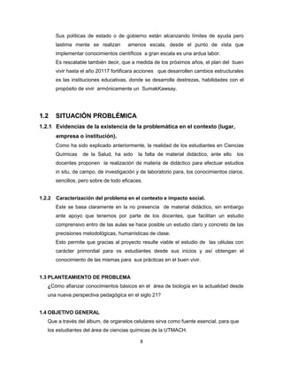 8
Sus políticas de estado o de gobierno están alcanzando límites de ayuda pero
lastima mente se realizan amenos escala, desde el punto de vista que
implementar conocimientos científicos a gran escala es una ardua labor.
Es rescatable también decir, que a medida de los próximos años, el plan del buen
vivir hasta el año 20117 fortificara acciones que desarrollen cambios estructurales
es las instituciones educativas, donde se desarrolle destrezas, habilidades con el
propósito de vivir armónicamente un SumakKawsay.
1.2 SITUACIÓN PROBLÉMICA
1.2.1 Evidencias de la existencia de la problemática en el contexto (lugar,
empresa o institución).
Como ha sido explicado anteriormente, la realidad de los estudiantes en Ciencias
Químicas de la Salud, ha sido la falta de material didáctico, ante ello los
docentes proponen la realización de materia de didáctico para efectuar estudios
in situ, de campo, de investigación y de laboratorio para, los conocimientos claros,
sencillos, pero sobre de todo eficaces.
1.2.2 Caracterización del problema en el contexto e impacto social.
Este se basa claramente en la no presencia de material didáctico, sin embargo
ante apoyo que tenemos por parte de los docentes, que facilitan un estudio
comprensivo entro de las aulas se hace posible un estudio claro y concreto de las
precisiones metodológicas, humanísticas de clase.
Esto permite que gracias al proyecto resulte viable el estudio de las células con
carácter primordial para os estudiantes desde sus inicios y así obtengan el
conocimiento de las mismas para sus prácticas en el buen vivir.
1.3 PLANTEAMIENTO DE PROBLEMA
¿Cómo afianzar conocimientos básicos en el área de biología en la actualidad desde
una nueva perspectiva pedagógica en el siglo 21?
1.4 OBJETIVO GENERAL
Que a través del álbum, de organelos celulares sirva como fuente esencial, para que
los estudiantes del área de ciencias químicas de la UTMACH.
 