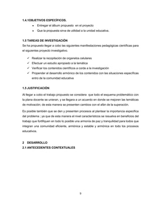 9
1.4.1OBJETIVOS ESPECÍFICOS.
Entregar el álbum propuesto en el proyecto
Que la propuesta sirva de utilidad a la unidad educativa.
1.5 TAREAS DE INVESTIGACIÓN
Se ha propuesto llegar a cobo las siguientes manifestaciones pedagógicas científicas para
el siguientes proyecto investigativo.
 Realizar la recopilación de organelos celulares
 Efectuar un estudio apropiado a la temática
 Verificar los contenidos científicos a corde a la investigación
 Propender al desarrollo armónico de los contenidos con las situaciones específicas
entro de la comunidad educativa
1.5 JUSTIFICACIÓN
Al llegar a cobo el trabajo propuesto se considera que todo el esquema problemático con
la plana docente se unieran, y se llegara a un acuerdo en donde se mejoren las temáticas
de motivación; de esta manera se presenten cambios con el afán de la superación.
Es posible también que se den y presenten procesos al plantear la importancia especifica
del problema ; ya que de esta manera el nivel característicos se resuelva en beneficios del
trabajo que fortifiquen en todo lo posible una armonía de paz y tranquilidad para todos que
integran una comunidad eficiente, armónica y estable y armónica en todo los procesos
educativos.
2 DESARROLLO
2.1 ANTECEDENTES CONTEXTUALES
 