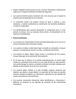  Ningún trabajador tendrá acceso a la red, recursos informáticos o aplicaciones
hasta que no acepte formalmente la Política de Seguridad.
 Los usuarios tendrán acceso autorizado solo a los recursos que le asignen la
empresa para el desarrollo de sus funciones.
 La contraseña tendrá una longitud mínima de igual o superior a ocho
caracteres, y estarán constituidas por combinación de caracteres alfabéticos,
numéricos y especiales.
 Los identificadores para usuarios temporales se configurarán para un corto
período de tiempo. Una vez expirado dicho período, se desactivarán de los
sistemas inmediatamente.
 Responsabilidades.
 Los usuarios son responsables de toda actividad relacionada con el uso de su
acceso autorizado que la empresa le asigno.
 Los usuarios no deben revelar bajo ningún concepto su contraseña a ninguna
persona ni mantenerla por escrito a la vista, ni al alcance de terceros.
 Los usuarios no deben utilizar ningún acceso o contraseña de otro usuario,
aunque dispongan de la autorización del propietario.
 En el caso que el sistema no lo solicite automáticamente, el usuario debe
cambiar su contraseña como mínimo una vez cada 30 días. En caso contrario,
se le podrá denegar el acceso y se deberá contactar con el jefe inmediato para
solicitar al administrador de la red una nueva clave.
 Los usuarios deben notificar a su jefe inmediato cualquier incidencia que
detecten que afecte o pueda afectar a la seguridad de los datos de carácter
personal: pérdida de listados y/o información, sospechas de uso indebido del
acceso autorizado por otras personas.
 Los usuarios únicamente introducirán datos identificativos y direcciones o
teléfonos de personas en las agendas de contactos de las herramientas
informáticas.
 
