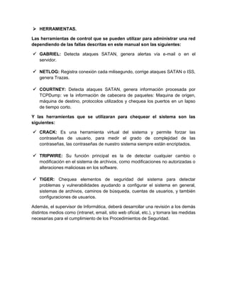  HERRAMIENTAS.
Las herramientas de control que se pueden utilizar para administrar una red
dependiendo de las fallas descritas en este manual son las siguientes:
 GABRIEL: Detecta ataques SATAN, genera alertas vía e-mail o en el
servidor.
 NETLOG: Registra conexión cada milisegundo, corrige ataques SATAN o ISS,
genera Trazas.
 COURTNEY: Detecta ataques SATAN, genera información procesada por
TCPDump: ve la información de cabecera de paquetes: Maquina de origen,
máquina de destino, protocolos utilizados y chequea los puertos en un lapso
de tiempo corto.
Y las herramientas que se utilizaran para chequear el sistema son las
siguientes:
 CRACK: Es una herramienta virtual del sistema y permite forzar las
contraseñas de usuario, para medir el grado de complejidad de las
contraseñas, las contraseñas de nuestro sistema siempre están encriptados.
 TRIPWIRE: Su función principal es la de detectar cualquier cambio o
modificación en el sistema de archivos, como modificaciones no autorizadas o
alteraciones maliciosas en los software.
 TIGER: Chequea elementos de seguridad del sistema para detectar
problemas y vulnerabilidades ayudando a configurar el sistema en general,
sistemas de archivos, caminos de búsqueda, cuentas de usuarios, y también
configuraciones de usuarios.
Además, el supervisor de Informática, deberá desarrollar una revisión a los demás
distintos medios como (intranet, email, sitio web oficial, etc.), y tomara las medidas
necesarias para el cumplimiento de los Procedimientos de Seguridad.
 