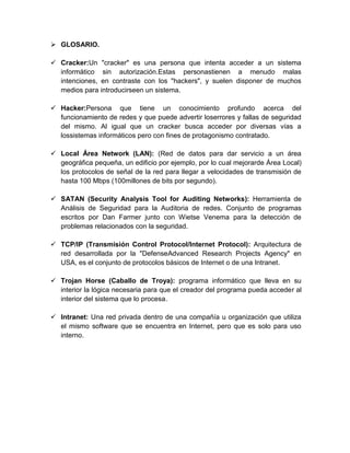  GLOSARIO.
 Cracker:Un "cracker" es una persona que intenta acceder a un sistema
informático sin autorización.Estas personastienen a menudo malas
intenciones, en contraste con los "hackers", y suelen disponer de muchos
medios para introducirseen un sistema.
 Hacker:Persona que tiene un conocimiento profundo acerca del
funcionamiento de redes y que puede advertir loserrores y fallas de seguridad
del mismo. Al igual que un cracker busca acceder por diversas vías a
lossistemas informáticos pero con fines de protagonismo contratado.
 Local Área Network (LAN): (Red de datos para dar servicio a un área
geográfica pequeña, un edificio por ejemplo, por lo cual mejorarde Área Local)
los protocolos de señal de la red para llegar a velocidades de transmisión de
hasta 100 Mbps (100millones de bits por segundo).
 SATAN (Security Analysis Tool for Auditing Networks): Herramienta de
Análisis de Seguridad para la Auditoria de redes. Conjunto de programas
escritos por Dan Farmer junto con Wietse Venema para la detección de
problemas relacionados con la seguridad.
 TCP/IP (Transmisión Control Protocol/Internet Protocol): Arquitectura de
red desarrollada por la "DefenseAdvanced Research Projects Agency" en
USA, es el conjunto de protocolos básicos de Internet o de una Intranet.
 Trojan Horse (Caballo de Troya): programa informático que lleva en su
interior la lógica necesaria para que el creador del programa pueda acceder al
interior del sistema que lo procesa.
 Intranet: Una red privada dentro de una compañía u organización que utiliza
el mismo software que se encuentra en Internet, pero que es solo para uso
interno.
 