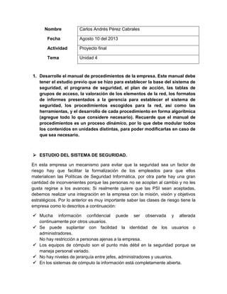 Nombre Carlos Andrés Pérez Cabrales
Fecha Agosto 10 del 2013
Actividad Proyecto final
Tema Unidad 4
1. Desarrolle el manual de procedimientos de la empresa. Este manual debe
tener el estudio previo que se hizo para establecer la base del sistema de
seguridad, el programa de seguridad, el plan de acción, las tablas de
grupos de acceso, la valoración de los elementos de la red, los formatos
de informes presentados a la gerencia para establecer el sistema de
seguridad, los procedimientos escogidos para la red, así como las
herramientas, y el desarrollo de cada procedimiento en forma algorítmica
(agregue todo lo que considere necesario). Recuerde que el manual de
procedimientos es un proceso dinámico, por lo que debe modular todos
los contenidos en unidades distintas, para poder modificarlas en caso de
que sea necesario.
 ESTUDIO DEL SISTEMA DE SEGURIDAD.
En esta empresa un mecanismo para evitar que la seguridad sea un factor de
riesgo hay que facilitar la formalización de los empleados para que ellos
materialicen las Políticas de Seguridad Informática, por otra parte hay una gran
cantidad de inconvenientes porque las personas no se acoplan al cambio y no les
gusta regirse a los avances; Si realmente quiere que las PSI sean aceptadas,
debemos realizar una integración en la empresa con la misión, visión y objetivos
estratégicos. Por lo anterior es muy importante saber las clases de riesgo tiene la
empresa como lo descritos a continuación:
 Mucha información confidencial puede ser observada y alterada
continuamente por otros usuarios.
 Se puede suplantar con facilidad la identidad de los usuarios o
administradores.
No hay restricción a personas ajenas a la empresa.
 Los equipos de cómputo son el punto más débil en la seguridad porque se
maneja personal variado.
 No hay niveles de jerarquía entre jefes, administradores y usuarios.
 En los sistemas de cómputo la información está completamente abierta.
 