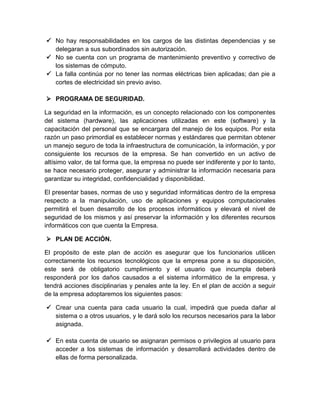  No hay responsabilidades en los cargos de las distintas dependencias y se
delegaran a sus subordinados sin autorización.
 No se cuenta con un programa de mantenimiento preventivo y correctivo de
los sistemas de cómputo.
 La falla continúa por no tener las normas eléctricas bien aplicadas; dan pie a
cortes de electricidad sin previo aviso.
 PROGRAMA DE SEGURIDAD.
La seguridad en la información, es un concepto relacionado con los componentes
del sistema (hardware), las aplicaciones utilizadas en este (software) y la
capacitación del personal que se encargara del manejo de los equipos. Por esta
razón un paso primordial es establecer normas y estándares que permitan obtener
un manejo seguro de toda la infraestructura de comunicación, la información, y por
consiguiente los recursos de la empresa. Se han convertido en un activo de
altísimo valor, de tal forma que, la empresa no puede ser indiferente y por lo tanto,
se hace necesario proteger, asegurar y administrar la información necesaria para
garantizar su integridad, confidencialidad y disponibilidad.
El presentar bases, normas de uso y seguridad informáticas dentro de la empresa
respecto a la manipulación, uso de aplicaciones y equipos computacionales
permitirá el buen desarrollo de los procesos informáticos y elevará el nivel de
seguridad de los mismos y así preservar la información y los diferentes recursos
informáticos con que cuenta la Empresa.
 PLAN DE ACCIÓN.
El propósito de este plan de acción es asegurar que los funcionarios utilicen
correctamente los recursos tecnológicos que la empresa pone a su disposición,
este será de obligatorio cumplimiento y el usuario que incumpla deberá
responderá por los daños causados a el sistema informático de la empresa, y
tendrá acciones disciplinarias y penales ante la ley. En el plan de acción a seguir
de la empresa adoptaremos los siguientes pasos:
 Crear una cuenta para cada usuario la cual, impedirá que pueda dañar al
sistema o a otros usuarios, y le dará solo los recursos necesarios para la labor
asignada.
 En esta cuenta de usuario se asignaran permisos o privilegios al usuario para
acceder a los sistemas de información y desarrollará actividades dentro de
ellas de forma personalizada.
 