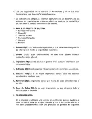  Dar una capacitación de la actividad a desarrollarse y en la que cada
funcionario se va a desempeñar específicamente.
 Es estrictamente obligatorio, informar oportunamente al departamento de
sistemas las novedades por problemas eléctricos, técnicos, de planta física,
etc. que altere la correcta funcionalidad del sistema.
 TABLA DE GRUPOS DE ACCESO.
 Recurso del Sistema
 Riesgo R
 Tipos de Acceso
 Permisos Otorgados
 Numero
 Nombre
1. Router (56):Es uno de los más importantes ya que de la buenaconfiguración
de este depende mucho la seguridad de nuestrared.
2. Swiche (48):El buen funcionamiento de este hace posible distribuir
todalainformación a la red.
3. Impresora (16):En este recurso es posible llevar cualquier información aun
documento físico.
4. Cableado (20):De este depende intercomunican entre terminales yservidores.
5. Servidor (100):Es el de mayor importancia porque todas las acciones
serealizarán a través de este.
6. Terminal (25):Es importante porque por medio de estos alimentaremos al
servidor.
7. Base de Datos (48):Es de gran importancia ya que almacena toda la
informaciónde la empresa.
 PROCEDIMIENTOS.
En la empresa se utilizaran una serie de procedimientos que nos ayudaran a
tener un control sobre los equipos, usuarios y toda la información vital en la
red, estos procedimientos serán una propuesta de políticas de seguridad,
 