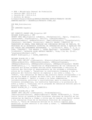 -- MGA - Metodología General de Formulación
-- Versión EXE: 2013.4.9.6
-- Versión BD : 2013.4.9.6
-- Archivo de datos:
C:UsersUsuarioDesktopANYELAPERSONALANYELATRABAJOS DECIMO
SEMETREHABITAT Y DESARROLLOPROYECTO FINAL.dat
USE MGA_Distribucion;
GO
SET LANGUAGE Español;
GO
SET IDENTITY_INSERT GEN_Proyectos OFF
DECLARE @IdProyecto_1 INT
INSERT INTO GEN_Proyectos ([Nombre], [FechaCreacion], [Bpin], [Completo],
[GenerarPDF], [TipoProyecto], [Activo], [IdTipoDocumento],
[NumeroDocumento], [NombreContacto], [ApellidoContacto], [CargoContacto],
[Telefono], [Entidad], [Direccion], [Email]) VALUES ('SERVICIO DE
TRANSPORTE DE CARGA, PARA REMOLCAR LAS COMISARIAS MOVILES DE FAMILIA, DE
PROPIEDAD DE LA SECRETATIA DISTRITAL DE INTEGRACION SOCIAL Y AQUELLAS POR
LAS CUALES SEA LEGALMENTE RESPONSABLE. ', '12/09/2013', NULL, 0, 0, 0, 1,
2984, '39800892', 'LUZ ANYELA ', 'ACERO BASTIDAS', 'ALCALDESA', '7588024
3114493226', 'ALCALDIA LOCAL ANTONIO NARIÑO', 'Diag 3 Sur No. 25-90',
'anyelaacero@hotmail.com')
SELECT @IdProyecto_1 = SCOPE_IDENTITY()
DECLARE @IdIDE_F01_2 INT
INSERT INTO IDE_F01 ([IdProyecto], [EjercicioPlanificacionSectorial],
[PNDLocalObjetivo], [PNDLocalEstrategia], [PNDLocalPrograma],
[PNDDeptalObjetivo], [PNDDeptalEstrategia], [PNDDeptalPrograma]) VALUES
(@IdProyecto_1, ' ', 'Garantizar el dezplazamiento de las comisarias se
requiere qie dichas unidades moviles esten enganchadas a vehiculos de
traccion que faciliten el desplazamiento de las unidades a diferentes
sitios de la ciudad.', 'Garantizar la conviviencia ciudadana a toda la
poblacion del Distrito Capital en especial a los niños y niñas. ',
'93816', 'Las comisarias de Familia del Distrito fueron incorporadas a la
Secretaria desde el primero de enero 2003, por disposicion del Dcereto
451 de noviembre 1 de2012 y tienen a su cargo competencias
jurisdoccionales, policivas y conciliatroias, para la atención de la
violencia intrafamiliar, los conflictos familiares y la proteccion de
niños y niñas.', 'Continuar con el programa de comisarias moviles para el
Distrito Capital ', '93816')
SELECT @IdIDE_F01_2 = SCOPE_IDENTITY()
DECLARE @IdIDE_F02_2 INT
INSERT INTO IDE_F02 ([IdProyecto], [ProblemaCentral],
[DescripcionSituacion], [MagnitudActual]) VALUES (@IdProyecto_1, 'Dicha
contra tacion es necesaria para fortalecer elproceso de atencion de las
comisarias de familia y llegar a sitios que no cuentan con facili acceso
a las comisarias fijas de la Secretaria Distrital de integracion
Social.', 'falta de comisarias moviles en el Distrio Capital para
garantizar un buen serviico a los niños y niñas. ', 'XXXXXXXXXXXXXXX
XXXXXXXXXXXXXXX
XXXXXXXXXXXXXXX
 