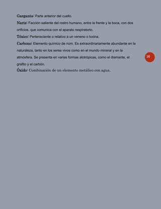 16
Garganta: Parte anterior del cuello.
Nariz: Facción saliente del rostro humano, entre la frente y la boca, con dos
orificios, que comunica con el aparato respiratorio.
Tóxico: Perteneciente o relativo a un veneno o toxina.
Carbono: Elemento químico de núm. Es extraordinariamente abundante en la
naturaleza, tanto en los seres vivos como en el mundo mineral y en la
atmósfera. Se presenta en varias formas alotrópicas, como el diamante, el
grafito y el carbón.
Óxido: Combinación de un elemento metálico con agua.
 