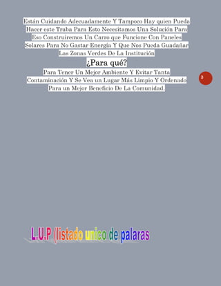 3
Están Cuidando Adecuadamente Y Tampoco Hay quien Pueda
Hacer este Traba Para Esto Necesitamos Una Solución Para
Eso Construiremos Un Carro que Funcione Con Paneles
Solares Para No Gastar Energía Y Que Nos Pueda Guadañar
Las Zonas Verdes De La Institución
¿Para qué?
Para Tener Un Mejor Ambiente Y Evitar Tanta
Contaminación Y Se Vea un Lugar Más Limpio Y Ordenado
Para un Mejor Beneficio De La Comunidad.
 