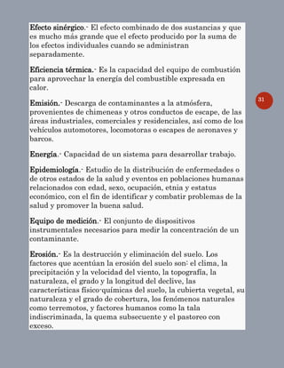 31
Efecto sinérgico.- El efecto combinado de dos sustancias y que
es mucho más grande que el efecto producido por la suma de
los efectos individuales cuando se administran
separadamente.
Eficiencia térmica.- Es la capacidad del equipo de combustión
para aprovechar la energía del combustible expresada en
calor.
Emisión.- Descarga de contaminantes a la atmósfera,
provenientes de chimeneas y otros conductos de escape, de las
áreas industriales, comerciales y residenciales, así como de los
vehículos automotores, locomotoras o escapes de aeronaves y
barcos.
Energía.- Capacidad de un sistema para desarrollar trabajo.
Epidemiología.- Estudio de la distribución de enfermedades o
de otros estados de la salud y eventos en poblaciones humanas
relacionados con edad, sexo, ocupación, etnia y estatus
económico, con el fin de identificar y combatir problemas de la
salud y promover la buena salud.
Equipo de medición.- El conjunto de dispositivos
instrumentales necesarios para medir la concentración de un
contaminante.
Erosión.- Es la destrucción y eliminación del suelo. Los
factores que acentúan la erosión del suelo son: el clima, la
precipitación y la velocidad del viento, la topografía, la
naturaleza, el grado y la longitud del declive, las
características físico-químicas del suelo, la cubierta vegetal, su
naturaleza y el grado de cobertura, los fenómenos naturales
como terremotos, y factores humanos como la tala
indiscriminada, la quema subsecuente y el pastoreo con
exceso.
 
